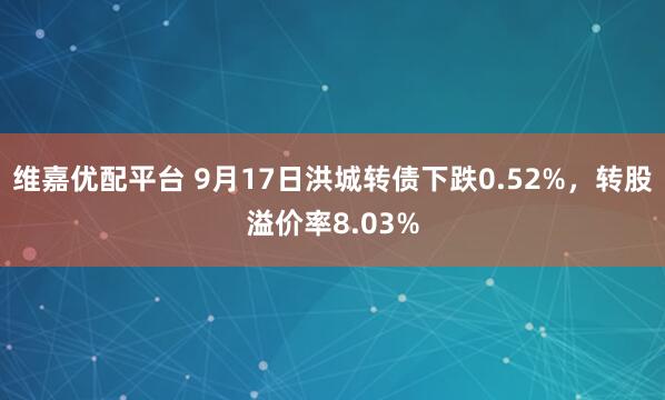 维嘉优配平台 9月17日洪城转债下跌0.52%，转股溢价率8.03%