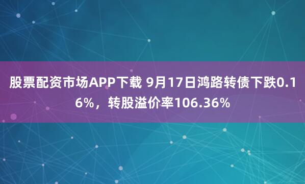 股票配资市场APP下载 9月17日鸿路转债下跌0.16%，转股溢价率106.36%