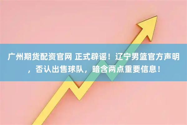 广州期货配资官网 正式辟谣！辽宁男篮官方声明，否认出售球队，暗含两点重要信息！