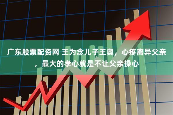 广东股票配资网 王为念儿子王奥，心疼离异父亲，最大的孝心就是不让父亲操心