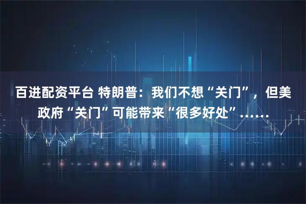 百进配资平台 特朗普：我们不想“关门”，但美政府“关门”可能带来“很多好处”……