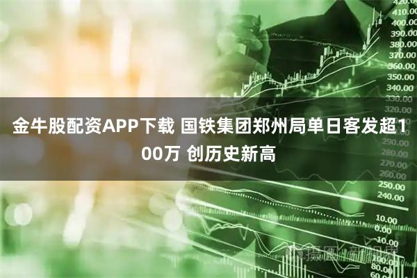 金牛股配资APP下载 国铁集团郑州局单日客发超100万 创历史新高