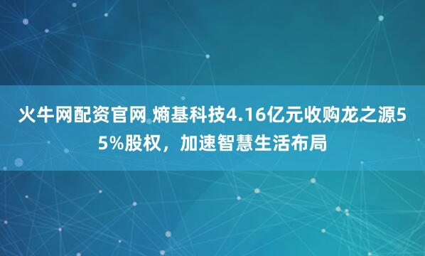 火牛网配资官网 熵基科技4.16亿元收购龙之源55%股权，加速智慧生活布局