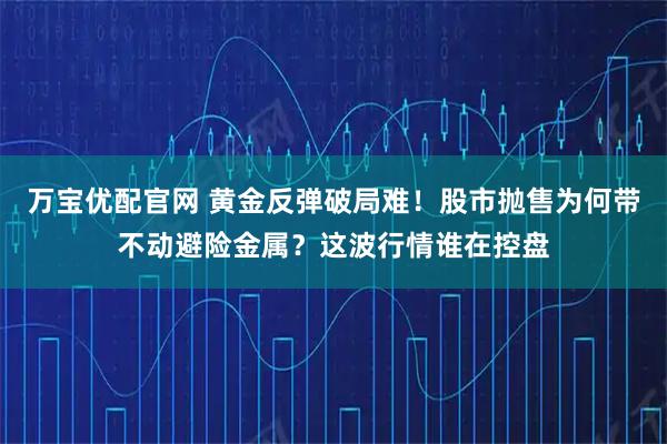 万宝优配官网 黄金反弹破局难！股市抛售为何带不动避险金属？这波行情谁在控盘