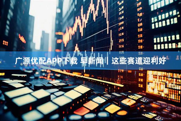 广源优配APP下载 早新闻｜这些赛道迎利好
