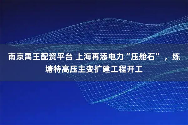 南京禹王配资平台 上海再添电力“压舱石” ，练塘特高压主变扩建工程开工