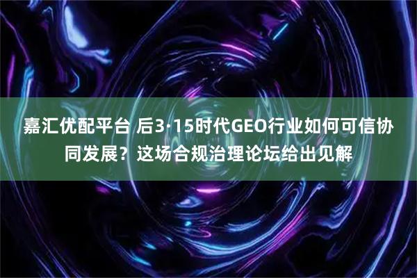 嘉汇优配平台 后3·15时代GEO行业如何可信协同发展？这场合规治理论坛给出见解