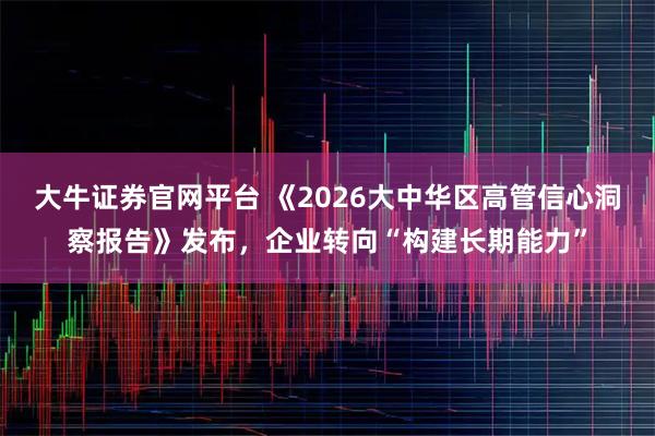 大牛证券官网平台 《2026大中华区高管信心洞察报告》发布，企业转向“构建长期能力”