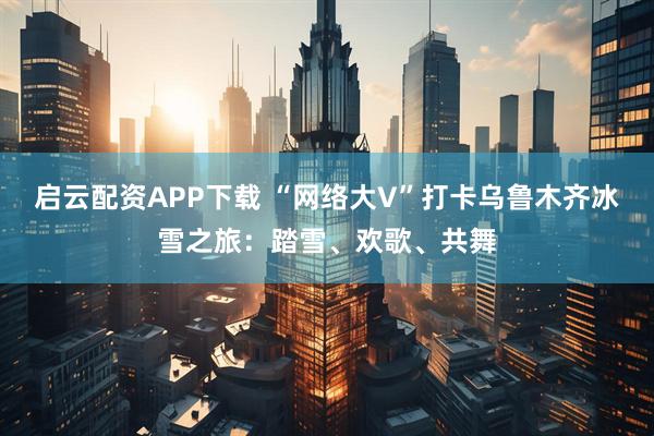 启云配资APP下载 “网络大V”打卡乌鲁木齐冰雪之旅：踏雪、欢歌、共舞