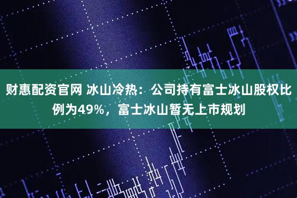 财惠配资官网 冰山冷热：公司持有富士冰山股权比例为49%，富士冰山暂无上市规划