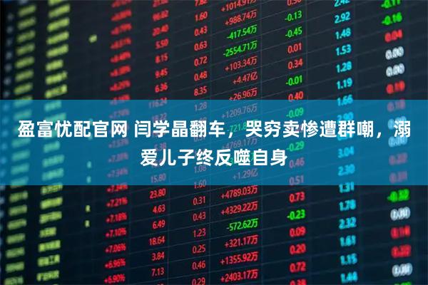 盈富忧配官网 闫学晶翻车，哭穷卖惨遭群嘲，溺爱儿子终反噬自身