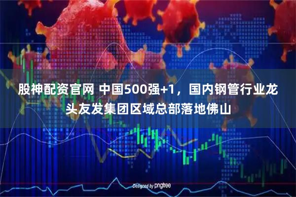 股神配资官网 中国500强+1，国内钢管行业龙头友发集团区域总部落地佛山