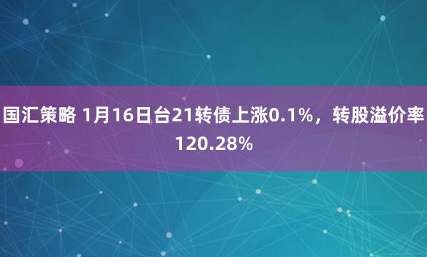 国汇策略 1月16日台21转债上涨0.1%，转股溢价率120.28%