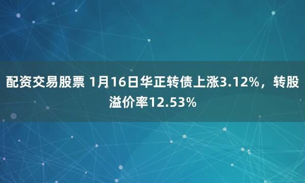 配资交易股票 1月16日华正转债上涨3.12%，转股溢价率12.53%