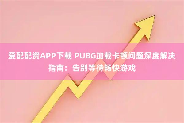 爱配配资APP下载 PUBG加载卡顿问题深度解决指南：告别等待畅快游戏