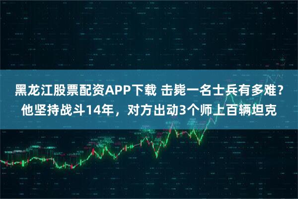 黑龙江股票配资APP下载 击毙一名士兵有多难？他坚持战斗14年，对方出动3个师上百辆坦克