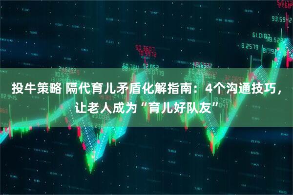 投牛策略 隔代育儿矛盾化解指南：4个沟通技巧，让老人成为“育儿好队友”