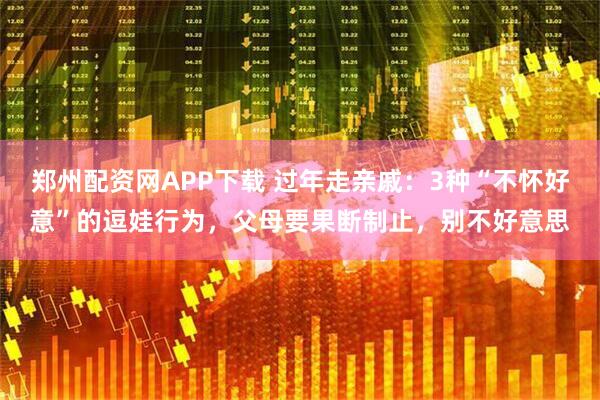 郑州配资网APP下载 过年走亲戚：3种“不怀好意”的逗娃行为，父母要果断制止，别不好意思
