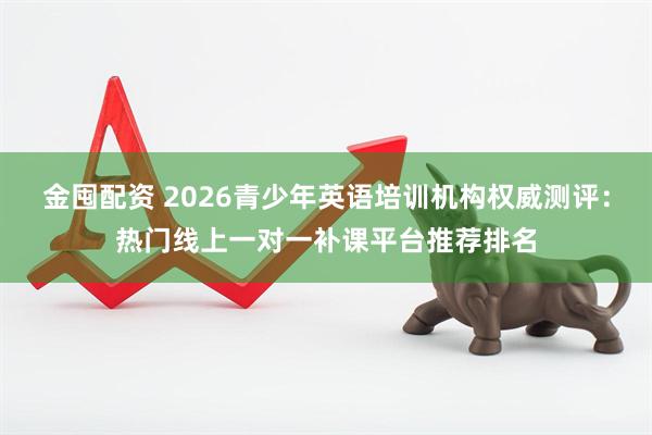 金囤配资 2026青少年英语培训机构权威测评：热门线上一对一补课平台推荐排名