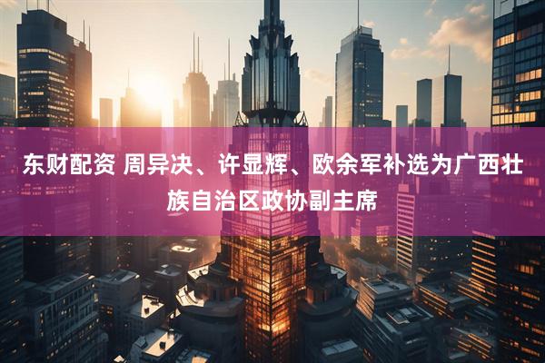 东财配资 周异决、许显辉、欧余军补选为广西壮族自治区政协副主席