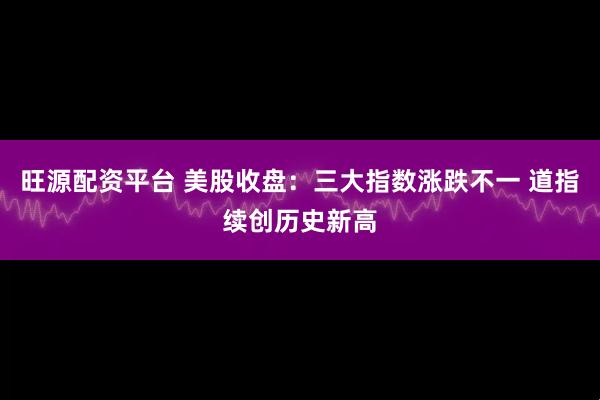 旺源配资平台 美股收盘：三大指数涨跌不一 道指续创历史新高