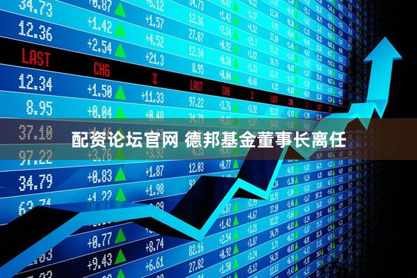 配资论坛官网 德邦基金董事长离任