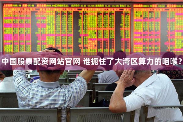 中国股票配资网站官网 谁扼住了大湾区算力的咽喉？