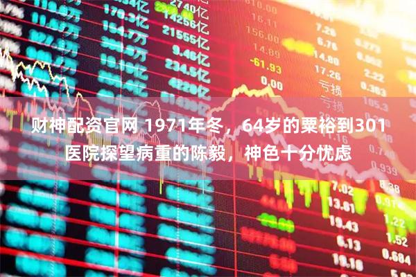 财神配资官网 1971年冬，64岁的粟裕到301医院探望病重的陈毅，神色十分忧虑
