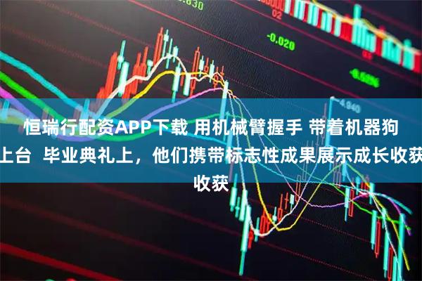 恒瑞行配资APP下载 用机械臂握手 带着机器狗上台  毕业典礼上，他们携带标志性成果展示成长收获