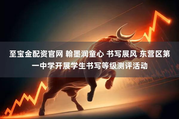 至宝金配资官网 翰墨润童心 书写展风 东营区第一中学开展学生书写等级测评活动