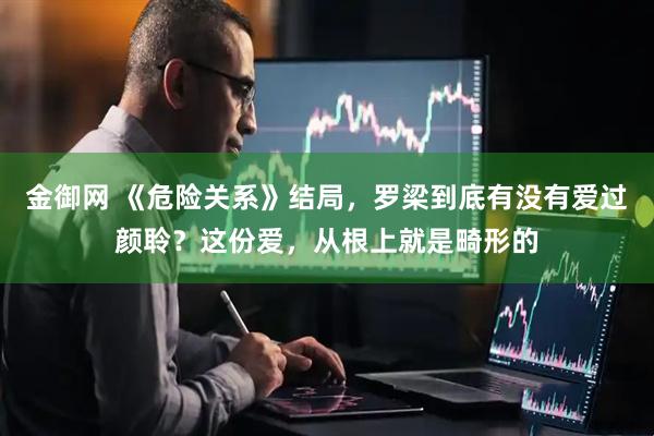 金御网 《危险关系》结局，罗梁到底有没有爱过颜聆？这份爱，从根上就是畸形的