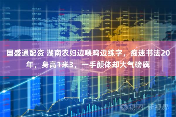 国盛通配资 湖南农妇边喂鸡边练字，痴迷书法20年，身高1米3，一手颜体却大气磅礴