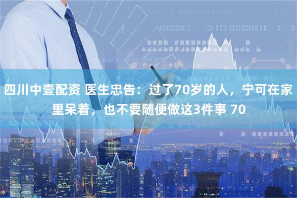 四川中壹配资 医生忠告：过了70岁的人，宁可在家里呆着，也不要随便做这3件事 70