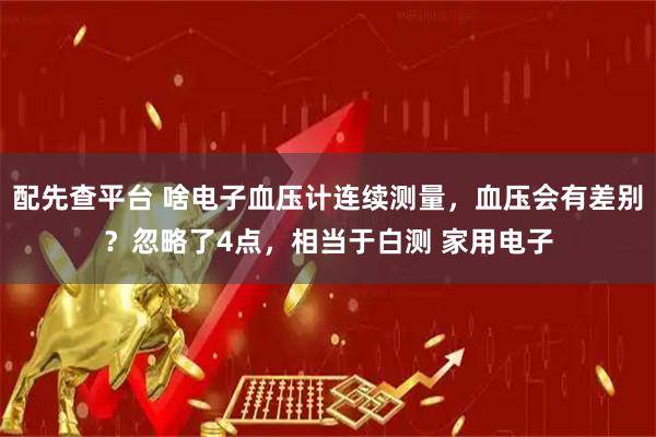 配先查平台 啥电子血压计连续测量，血压会有差别？忽略了4点，相当于白测 家用电子